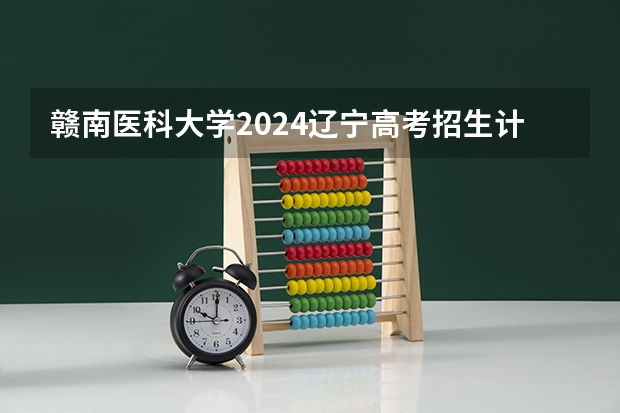 赣南医科大学2024辽宁高考招生计划详解