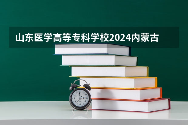 山东医学高等专科学校2024内蒙古高考招生计划详解