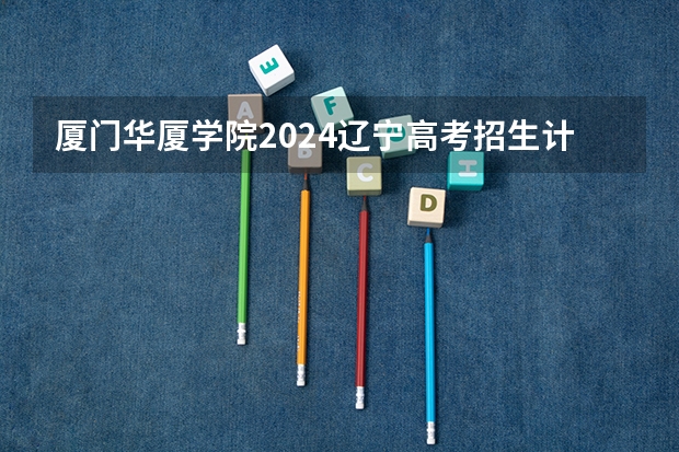 厦门华厦学院2024辽宁高考招生计划详解
