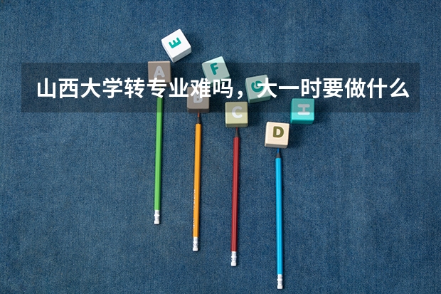 山西大学转专业难吗,大一时要做什么准备?