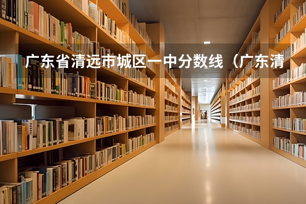 广东省清远市城区一中分数线（广东清远职业技术学校的分数线？）