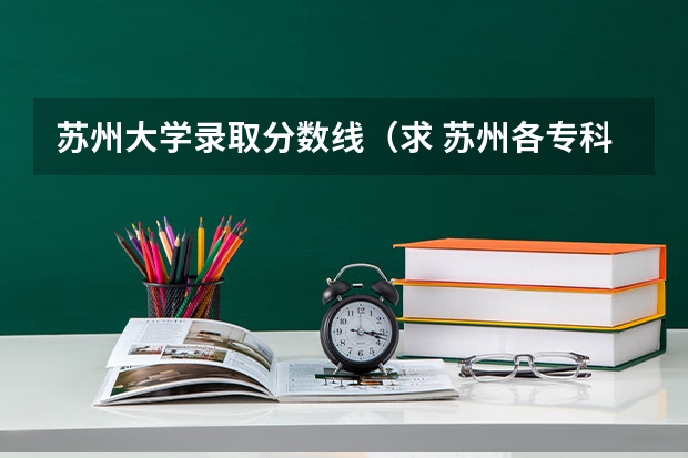 苏州大学录取分数线（求 苏州各专科院校分数线）