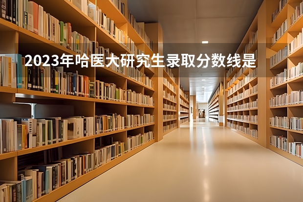 2023年哈医大研究生录取分数线是多少分？