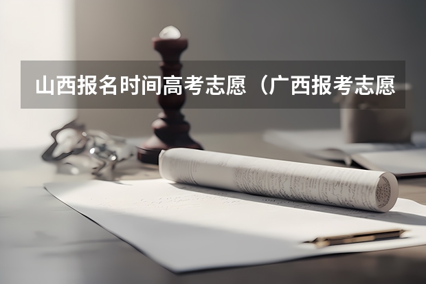 山西报名时间高考志愿（广西报考志愿时间和截止时间）