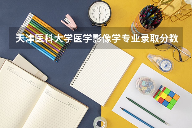 天津医科大学医学影像学专业录取分数线（天津医科大学录取分数线）