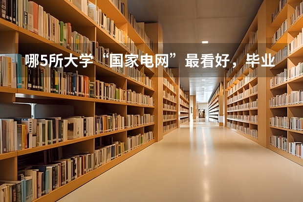 哪5所大学“国家电网”最看好，毕业生很抢手，考上就是铁饭碗？（东北电力大学录取分数线）