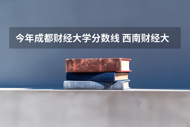 今年成都财经大学分数线 西南财经大学专业分数线