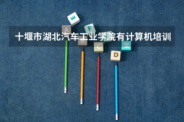 十堰市湖北汽车工业学院有计算机培训的吗？