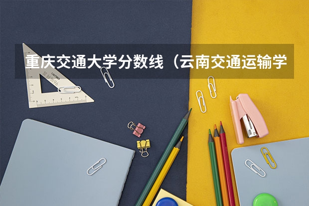 重庆交通大学分数线（云南交通运输学院官网单招录取分数线）