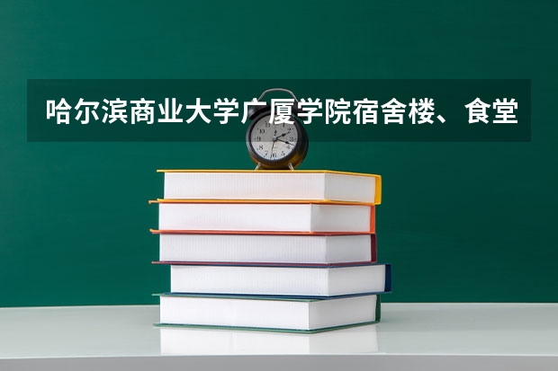 哈尔滨商业大学广厦学院宿舍楼、食堂怎么样？