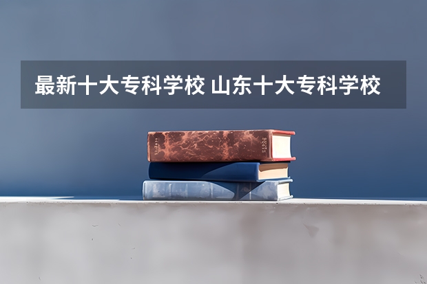 最新十大专科学校 山东十大专科学校排名