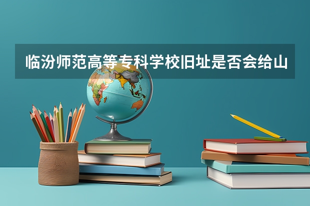 临汾师范高等专科学校旧址是否会给山师？（临汾至十堰郧阳师范高等专科学校攻略）