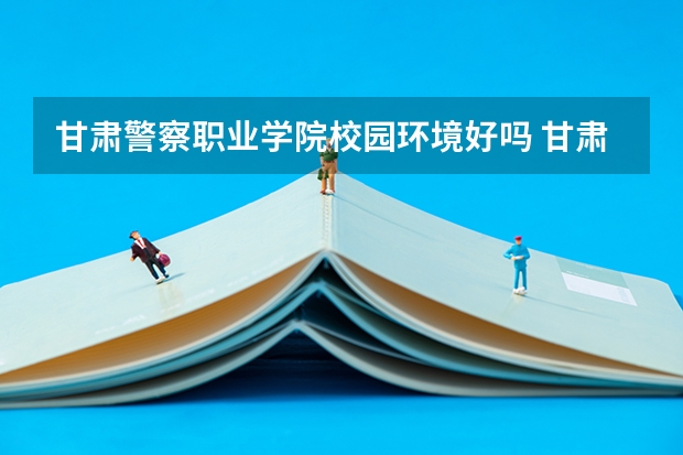 甘肃警察职业学院校园环境好吗 甘肃警察职业学院学费贵不贵
