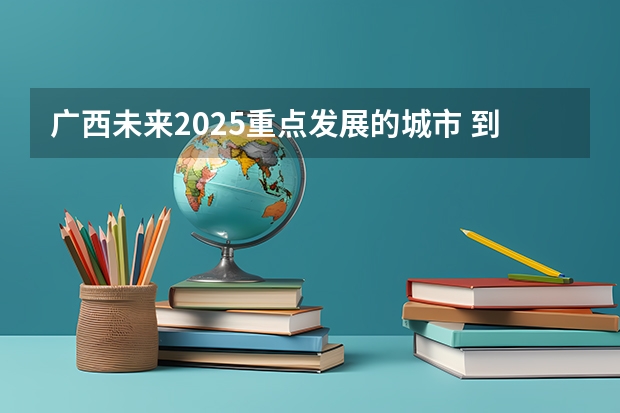 广西未来2025重点发展的城市 到2025年 广西茶产业力争实现综合产值700亿元