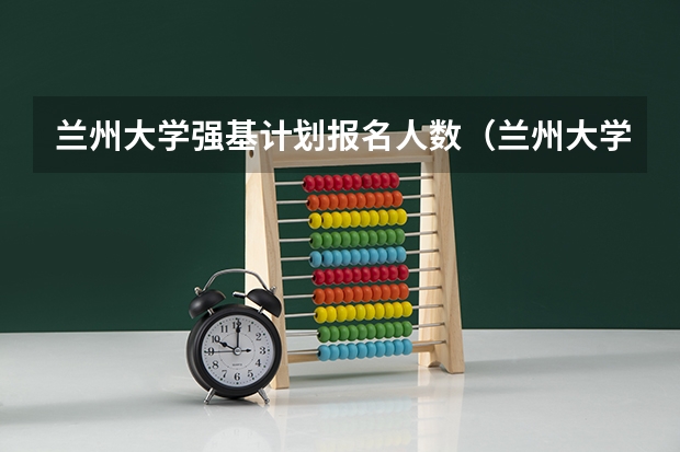 兰州大学强基计划报名人数（兰州大学强基计划招生分数线）