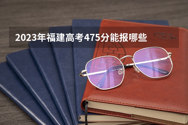 2023年福建高考475分能报哪些公办大学