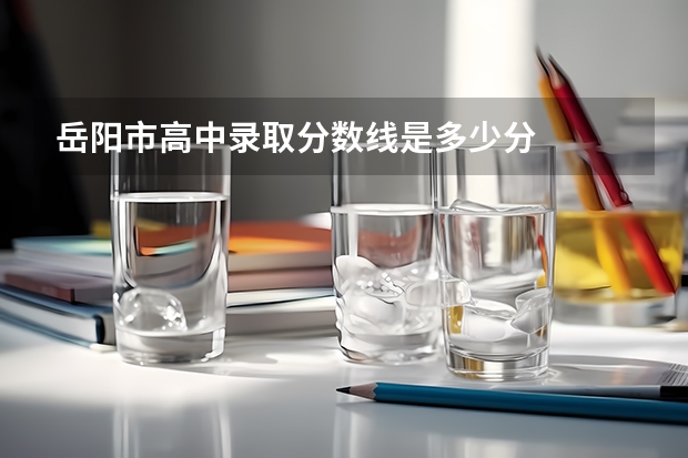 岳阳市高中录取分数线是多少分