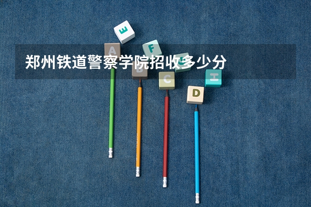 郑州铁道警察学院招收多少分