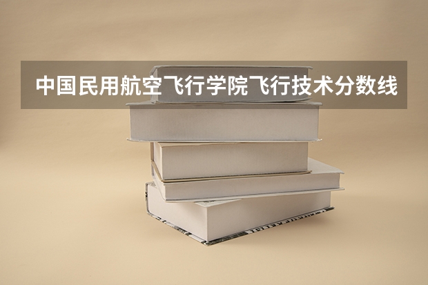 中国民用航空飞行学院飞行技术分数线是多少？