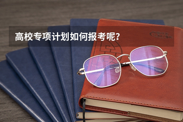 高校专项计划如何报考呢？