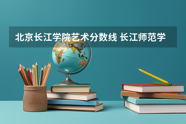 北京长江学院艺术分数线 长江师范学院体育专业录取分数线