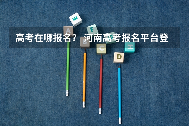 高考在哪报名? 河南高考报名平台登录入口在哪儿