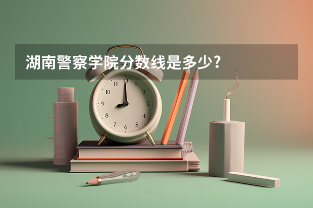 湖南警察学院分数线是多少?