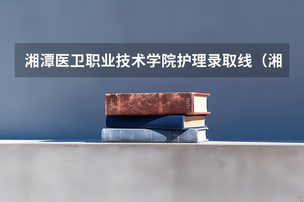 湘潭医卫职业技术学院护理录取线（湘潭医卫职业技术学院是几本）