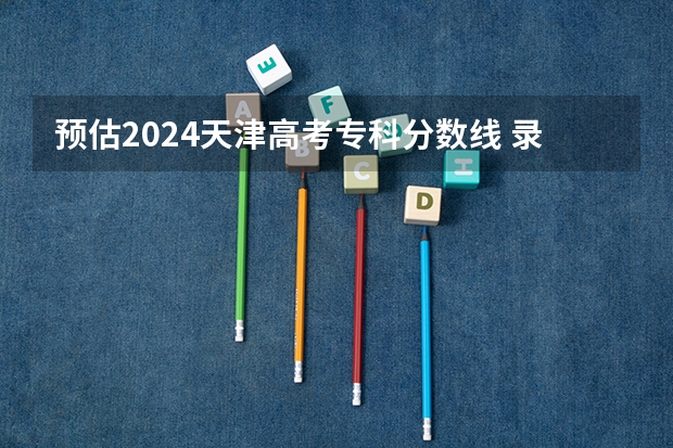 预估2024天津高考专科分数线 录取线预计是多少
