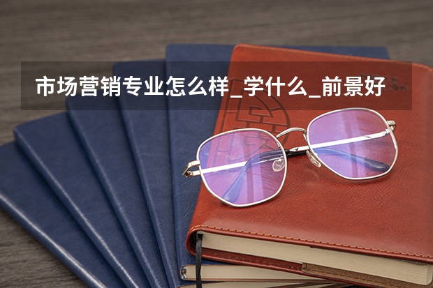 市场营销专业怎么样_学什么_前景好吗