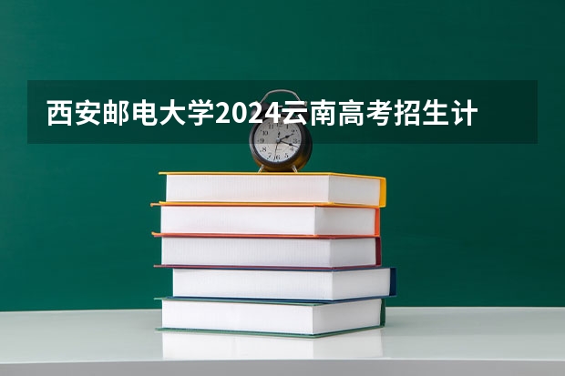 西安邮电大学2024云南高考招生计划详解