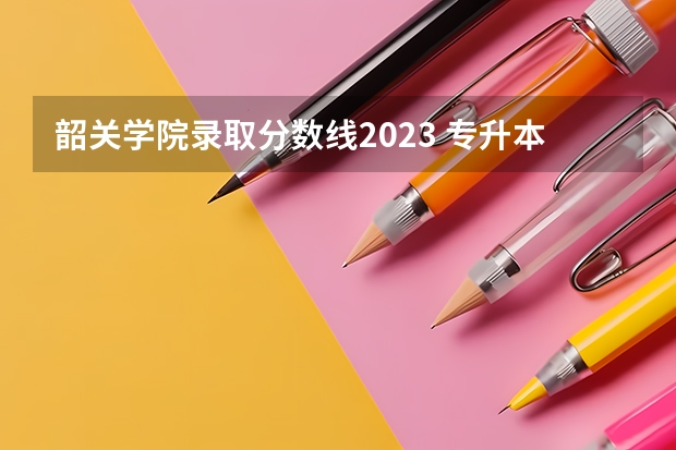 韶关学院录取分数线2023 专升本录取线