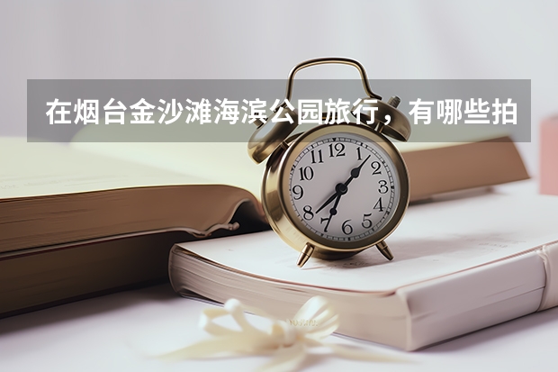 在烟台金沙滩海滨公园旅行，有哪些拍照圣地值得打卡？