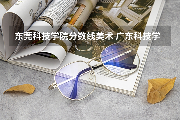 东莞科技学院分数线美术 广东科技学院2023分数线