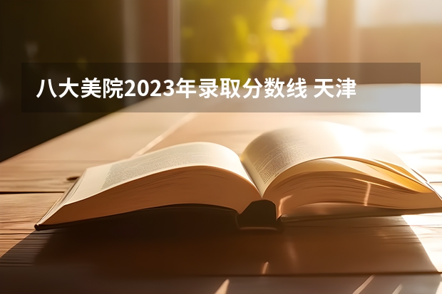 八大美院2023年录取分数线 天津美术学院录取分数