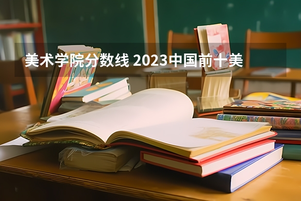 美术学院分数线 2023中国前十美术学院排名及分数线情况