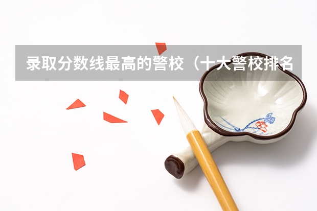 录取分数线最高的警校（十大警校排名和录取分数线表（2024年高考参考））