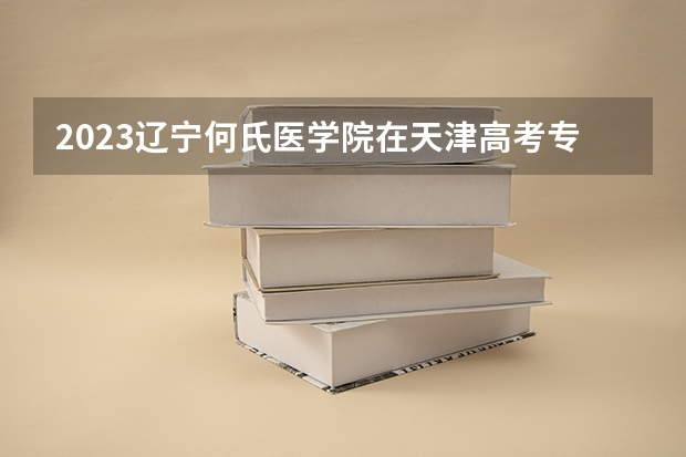 2023辽宁何氏医学院在天津高考专业招生计划人数