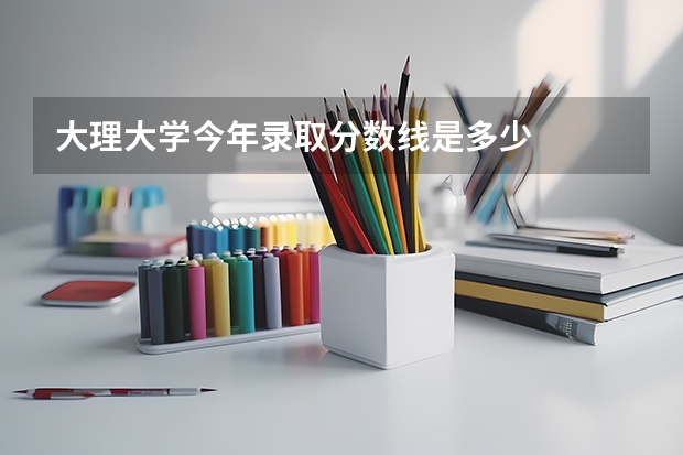 大理大学今年录取分数线是多少
