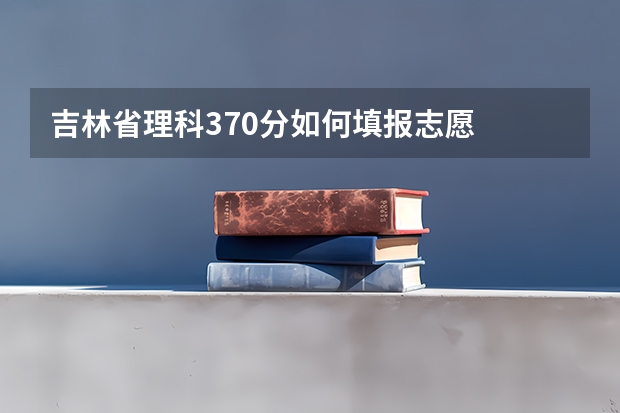 吉林省理科370分如何填报志愿