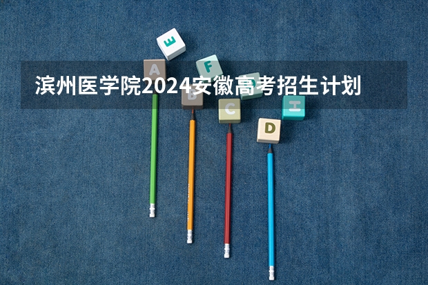 滨州医学院2024安徽高考招生计划详解