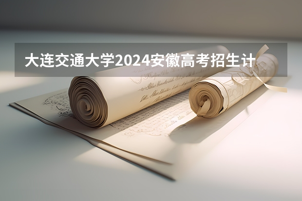 大连交通大学2024安徽高考招生计划详解