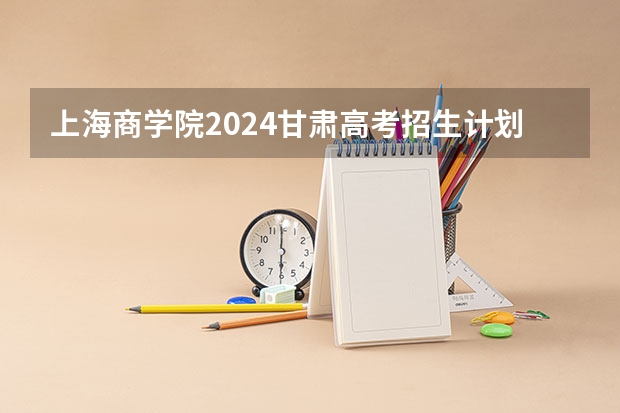 上海商学院2024甘肃高考招生计划详解