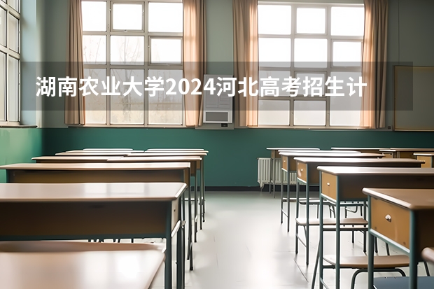湖南农业大学2024河北高考招生计划详解