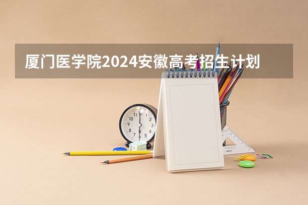 厦门医学院2024安徽高考招生计划详解