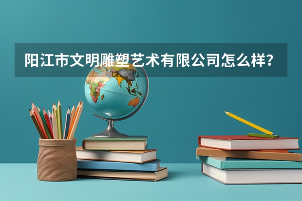 阳江市文明雕塑艺术有限公司怎么样？