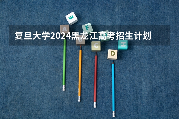 复旦大学2024黑龙江高考招生计划详解