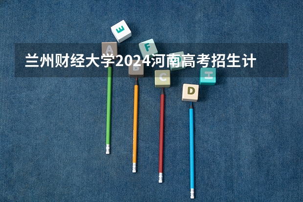 兰州财经大学2024河南高考招生计划详解