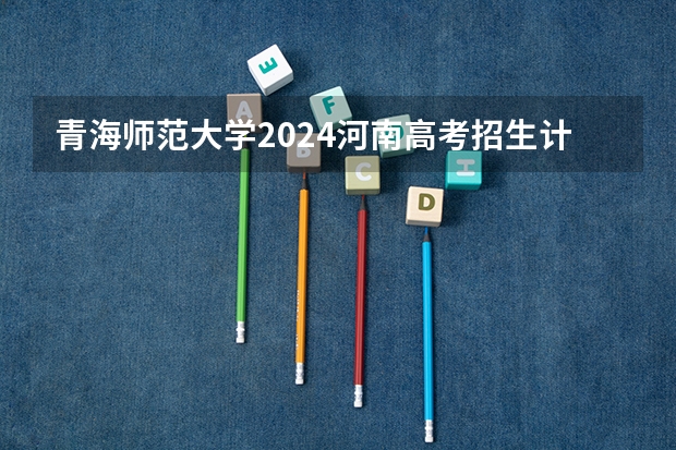 青海师范大学2024河南高考招生计划详解