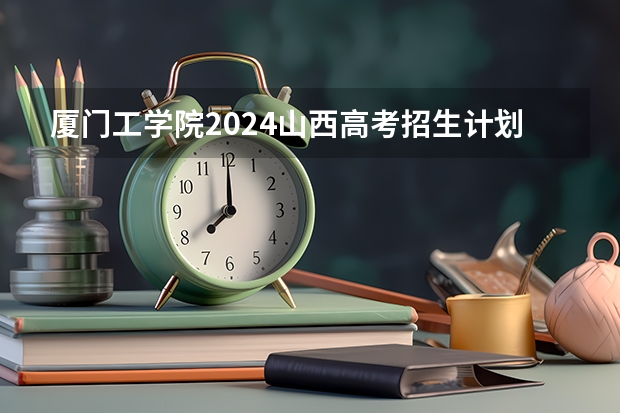 厦门工学院2024山西高考招生计划详解